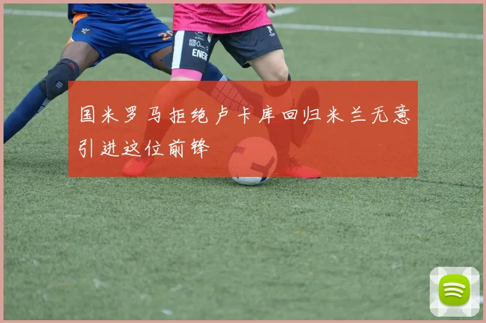 国米罗马拒绝卢卡库回归米兰无意引进这位前锋