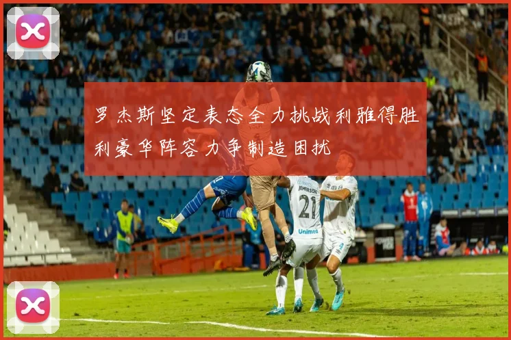 罗杰斯坚定表态全力挑战利雅得胜利豪华阵容力争制造困扰