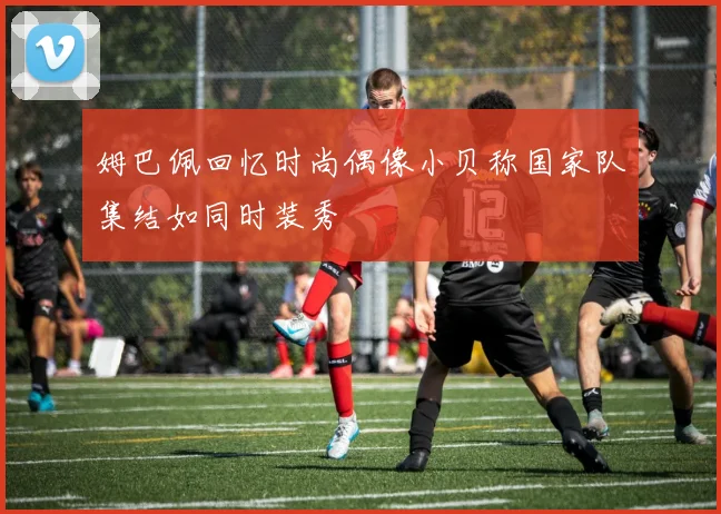 姆巴佩回忆时尚偶像小贝称国家队集结如同时装秀