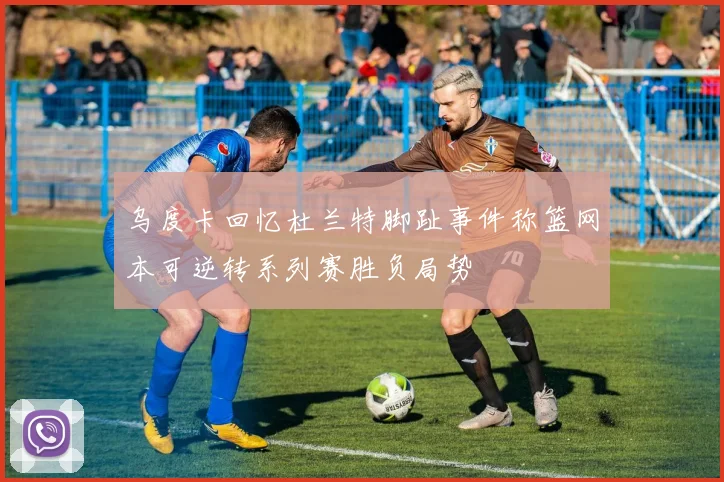 乌度卡回忆杜兰特脚趾事件称篮网本可逆转系列赛胜负局势