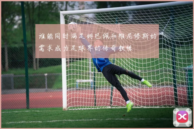 谁能同时满足姆巴佩和维尼修斯的需求成为足球界的传奇教练