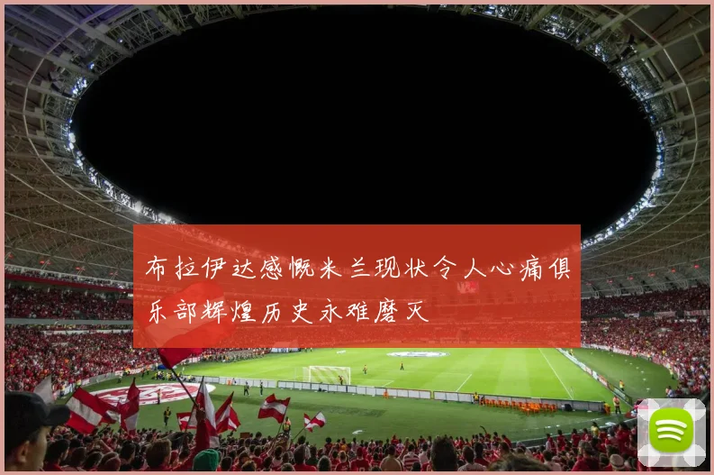 布拉伊达感慨米兰现状令人心痛俱乐部辉煌历史永难磨灭